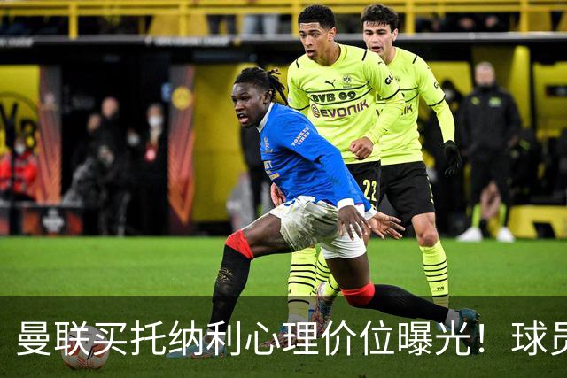 曼联买托纳利心理价位曝光！球员首选梦剧场，恐需其主动促成转会